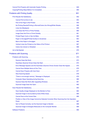 Page 13Cannot Print Properly with Automatic Duplex Printing. . . . . . . . . . . . . . . . . . . . . . . . . . . . . . . . . . . . . .  849
Copying/Printing Stops Before It Is Completed. . . . . . . . . . . . . . . . . . . . . . . . . . . . . . . . . . . . . . . . . . .   850
Problems with Printing Quality. . . . . . . . . . . . . . . . . . . . . . . . . . . . . . . . . . . . . . . . . . . . .   851 Print Results Not Satisfactory. . . . . . . . . . . . . . . . . . . . . . . . . . . . . . . . . . . . . . . . . ....