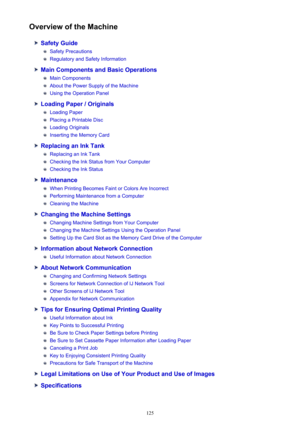 Page 125Overview of the Machine
Safety Guide
Safety Precautions
Regulatory and Safety Information
Main Components and Basic Operations
Main Components
About the Power Supply of the Machine
Using the Operation Panel
Loading Paper / Originals
Loading Paper
Placing a Printable Disc
Loading Originals
Inserting the Memory Card
Replacing an Ink Tank
Replacing an Ink Tank
Checking the Ink Status from Your Computer
Checking the Ink Status
Maintenance
When Printing Becomes Faint or Colors Are Incorrect
Performing...