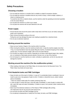 Page 127Safety PrecautionsChoosing a location•
Do not install the machine in a location that is unstable or subject to excessive vibration.
•
Do not install the machine in locations that are very humid or dusty, in direct sunlight, outdoors, or
close to a heating source.
To avoid the risk of fire or electric shocks, use the machine under the operating environment specified
in the On-screen Manual.
•
Do not place the machine on a thick rug or carpet.
•
Do not place the machine with its back attached to the wall....