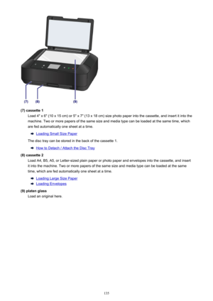 Page 135(7) cassette 1Load 4" x 6" (10 x 15 cm) or 5" x 7" (13 x 18 cm) size photo paper into the cassette, and insert it into themachine. Two or more papers of the same size and media type can be loaded at the same time, which
are fed automatically one sheet at a time.
Loading Small Size Paper
The disc tray can be stored in the back of the cassette 1.
How to Detach / Attach the Disc Tray
(8) cassette 2 Load A4, B5, A5, or Letter-sized plain paper or photo paper and envelopes into the cassette,...