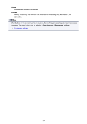 Page 139Lights:Wireless LAN connection is enabled.
Flashes: Printing or scanning over wireless LAN. Also flashes while configuring the wireless LANconnection.
Note
•
When buttons on the operation panel are touched, the machine generates keypad or alarm sounds as
necessary. The sound volume can be adjusted in  Sound control of Device user settings .
Device user settings
139 