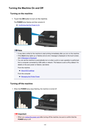 Page 142Turning the Machine On and OffTurning on the machine1.
Touch the  ON button to turn on the machine.
The  POWER  lamp flashes and then remains lit.
Confirming that the Power Is On
Note
•
It may take a while for the machine to start printing immediately after you turn on the machine.
•
If the Alarm  lamp lights up or flashes and an error message is displayed on the touch screen,
see 
A Message Is Displayed .
•
You can set the machine to automatically turn on when a print or scan operation is performed
from...
