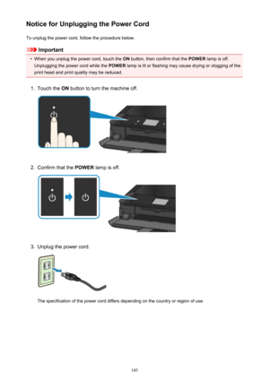 Page 145Notice for Unplugging the Power CordTo unplug the power cord, follow the procedure below.
Important
•
When you unplug the power cord, touch the  ON button, then confirm that the  POWER lamp is off.
Unplugging the power cord while the  POWER lamp is lit or flashing may cause drying or clogging of the
print head and print quality may be reduced.
1.
Touch the  ON button to turn the machine off.
2.
Confirm that the  POWER lamp is off.
3.
Unplug the power cord.
The specification of the power cord differs...