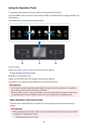 Page 146Using the Operation PanelThe operation panel consists of the touch screen (A) and buttons (B) that light up.Touch the HOME screen on the touch screen with your finger tip to select menus for copying, scanning, and
other functions.
The HOME screen comprises three separate screens.
(A) touch screen
Lightly touch a menu, button, or icon on the screen with your finger tip.
Basic Operation of the touch screen
(B) Buttons on the operation panel
Lightly touch the buttons (B) on the operation panel with your...