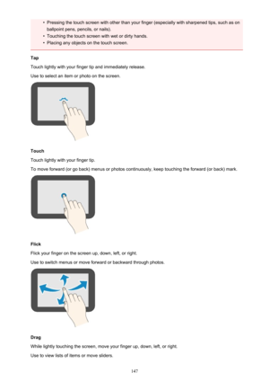 Page 147•Pressing the touch screen with other than your finger (especially with sharpened tips, such as on
ballpoint pens, pencils, or nails).•
Touching the touch screen with wet or dirty hands.
•
Placing any objects on the touch screen.
Tap
Touch lightly with your finger tip and immediately release.
Use to select an item or photo on the screen.
Touch
Touch lightly with your finger tip.
To move forward (or go back) menus or photos continuously, keep touching the forward (or back) mark.
Flick
Flick your finger on...