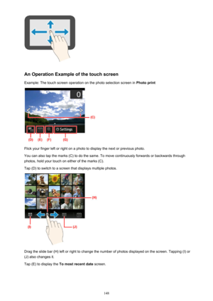 Page 148An Operation Example of the touch screen
Example: The touch screen operation on the photo selection screen in  Photo print
Flick your finger left or right on a photo to display the next or previous photo.
You can also tap the marks (C) to do the same. To move continuously forwards or backwards through
photos, hold your touch on either of the marks (C).
Tap (D) to switch to a screen that displays multiple photos.
Drag the slide bar (H) left or right to change the number of photos displayed on the screen....