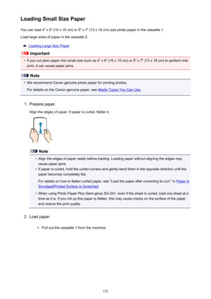 Page 155Loading Small Size PaperYou can load 4" x 6" (10 x 15 cm) or 5" x 7" (13 x 18 cm) size photo paper in the cassette 1.Load large sizes of paper in the cassette 2.
Loading Large Size Paper
Important
•
If you cut plain paper into small size such as 4" x 6" (10 x 15 cm) or 5" x 7" (13 x 18 cm) to perform trial
print, it can cause paper jams.
Note
•
We recommend Canon genuine photo paper for printing photos.
For details on the Canon genuine paper, see 
Media Types You Can Use...