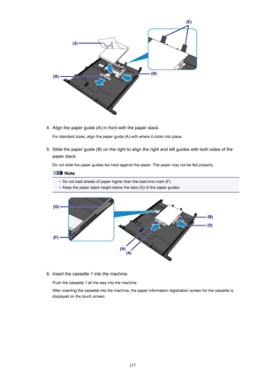 Page 1574.
Align the paper guide (A) in front with the paper stack.
For standard sizes, align the paper guide (A) with where it clicks into place.
5.
Slide the paper guide (B) on the right to align the right and left guides with both sides of the paper stack.
Do not slide the paper guides too hard against the paper. The paper may not be fed properly.
Note
•
Do not load sheets of paper higher than the load limit mark (F).
•
Keep the paper stack height below the tabs (G) of the paper guides.
6.
Insert the cassette...