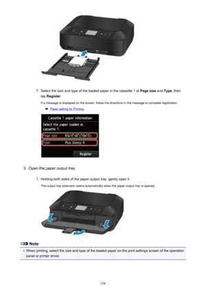 Page 1587.
Select the size and type of the loaded paper in the cassette 1 at Page size and Type , then
tap  Register .
If a message is displayed on the screen, follow the directions in the message to complete registration.
Paper setting for Printing
3.
Open the paper output tray.
1.
Holding both sides of the paper output tray, gently open it.
The output tray extension opens automatically when the paper output tray is opened.
Note
•
When printing, select the size and type of the loaded paper on the print settings...