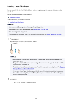 Page 159Loading Large Size PaperYou can load A4, B5, A5, 8" x 10" (20 x 25 cm), Letter, or Legal-sized photo paper or plain paper in the
cassette 2.
You can also load envelopes in the cassette 2.
Loading Envelopes
Load small sizes of paper in the cassette 1.
Loading Small Size Paper
Note
•
We recommend Canon genuine photo paper for printing photos.
For details on the Canon genuine paper, see 
Media Types You Can Use .
•
You can use general copy paper.
For the page size and paper weight you can use for...