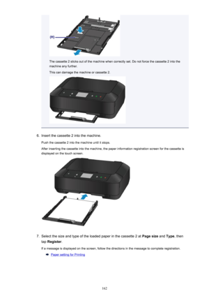 Page 162The cassette 2 sticks out of the machine when correctly set. Do not force the cassette 2 into themachine any further.
This can damage the machine or cassette 2.
6.
Insert the cassette 2 into the machine.
Push the cassette 2 into the machine until it stops.
After inserting the cassette into the machine, the paper information registration screen for the cassette is displayed on the touch screen.
7.
Select the size and type of the loaded paper in the cassette 2 at  Page size and Type , then
tap  Register ....