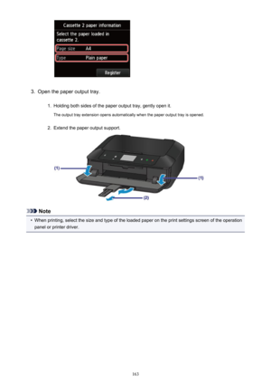 Page 1633.
Open the paper output tray.
1.
Holding both sides of the paper output tray, gently open it.The output tray extension opens automatically when the paper output tray is opened.
2.
Extend the paper output support.
Note
•
When printing, select the size and type of the loaded paper on the print settings screen of the operation
panel or printer driver.
163 