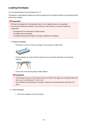 Page 164Loading EnvelopesYou can load Envelope DL and Envelope Com 10.
The address is automatically rotated and printed according to the envelope's direction by specifying with the printer driver properly.
Important
•
Printing of envelopes from the operation panel or from a digital camera is not supported.
•
Do not use the following envelopes. They could jam in the machine or cause the machine to malfunction.
•
Envelopes with an embossed or treated surface
•
Envelopes with a double flap
•
Envelopes whose...