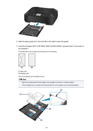 Page 1652.
Slide the paper guide (A) in front and (B) on the right to open the guides.
3.
Load the envelopes WITH THE PRINT SIDE FACING DOWN, and place them in the center of
the cassette 2.
The folded flap of the envelope will be faced up on the left side.
(C) Rear side
(D) Address side
Up to 10 envelopes can be loaded at once.
Note
•
Align the envelope stack with the edge of the cassette 2 as shown in the figure below.
If the envelopes are in contact with the protrusion (E), the envelopes may not be fed...