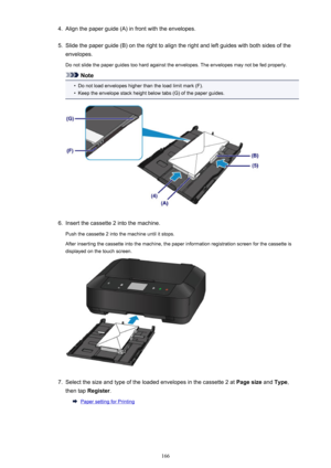 Page 1664.Align the paper guide (A) in front with the envelopes.5.
Slide the paper guide (B) on the right to align the right and left guides with both sides of theenvelopes.
Do not slide the paper guides too hard against the envelopes. The envelopes may not be fed properly.
Note
•
Do not load envelopes higher than the load limit mark (F).
•
Keep the envelope stack height below tabs (G) of the paper guides.
6.
Insert the cassette 2 into the machine.
Push the cassette 2 into the machine until it stops.
After...