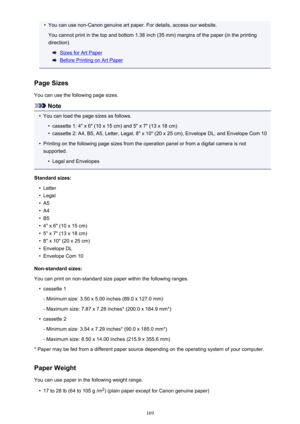 Page 169•You can use non-Canon genuine art paper. For details, access our website.You cannot print in the top and bottom 1.38 inch (35 mm) margins of the paper (in the printing direction).
Sizes for Art Paper
Before Printing on Art Paper
Page Sizes
You can use the following page sizes.
Note
•
You can load the page sizes as follows.
•
cassette 1: 4" x 6" (10 x 15 cm) and 5" x 7" (13 x 18 cm)
•
cassette 2: A4, B5, A5, Letter, Legal, 8" x 10" (20 x 25 cm), Envelope DL, and Envelope Com 10
•...