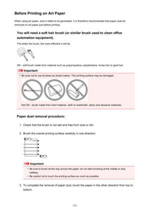 Page 174Before Printing on Art PaperWhen using art paper, dust is liable to be generated. It is therefore recommended that paper dust beremoved on art paper just before printing.
You will need a soft hair brush (or similar brush used to clean officeautomation equipment).
The wider the brush, the more effective it will be.
OK - soft brush made from material such as polypropylene, polyethylene, horse hair or goat hair.
Important
•
Be sure not to use brushes as shown below. The printing surface may be damaged.
Not...