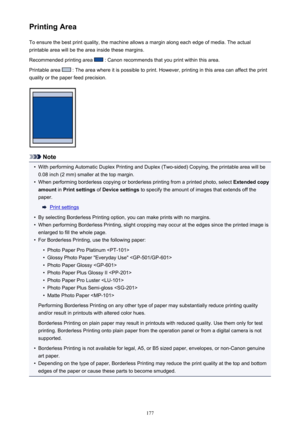 Page 177Printing AreaTo ensure the best print quality, the machine allows a margin along each edge of media. The actual
printable area will be the area inside these margins.
Recommended printing area 
 : Canon recommends that you print within this area.
Printable area 
 : The area where it is possible to print. However, printing in this area can affect the print
quality or the paper feed precision.
Note
•
With performing Automatic Duplex Printing and Duplex (Two-sided) Copying, the printable area will be 0.08...