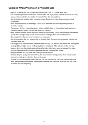 Page 185Cautions When Printing on a Printable Disc•
Be sure to use the disc tray supplied with this machine. It has a "J" on the upper side.
•
Do not print on printable discs that are not compatible with inkjet printing. The ink will not dry and may
cause problems with the disc itself or devices which the disc is loaded onto.
•
Do not print on the printable discs' recording surface. Doing so will make data recorded on discs
unreadable.
•
Hold the printable discs by their edges. Do not touch either...