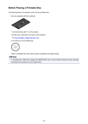 Page 186Before Placing a Printable DiscThe following items are needed to print onto the printable disc:•
disc tray (supplied with the machine)
* Use the disc tray with "J" on the surface.
The disc tray is attached in the back of the cassette 1.
How to Detach / Attach the Disc Tray
•
4.72 inches (12 cm) printable disc
Obtain a printable disc with a label surface compatible with inkjet printing.
Note
•
A "printable disc" differs from regular disc (BD/DVD/CD, etc.) in that its label surface has been...