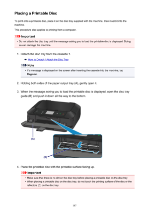 Page 187Placing a Printable DiscTo print onto a printable disc, place it on the disc tray supplied with the machine, then insert it into the
machine.
This procedure also applies to printing from a computer.
Important
•
Do not attach the disc tray until the message asking you to load the printable disc is displayed. Doing
so can damage the machine.
1.
Detach the disc tray from the cassette 1.
How to Detach / Attach the Disc Tray
Note
•
If a message is displayed on the screen after inserting the cassette into the...