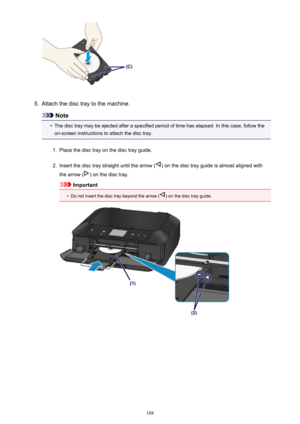 Page 1885.
Attach the disc tray to the machine.
Note
•
The disc tray may be ejected after a specified period of time has elapsed. In this case, follow the
on-screen instructions to attach the disc tray.
1.
Place the disc tray on the disc tray guide.
2.
Insert the disc tray straight until the arrow () on the disc tray guide is almost aligned with
the arrow (
) on the disc tray.
Important
•
Do not insert the disc tray beyond the arrow () on the disc tray guide.
188 