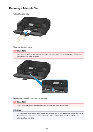 Page 189Removing a Printable Disc1.
Pull out the disc tray.
2.
Close the disc tray guide.
Important
•
If the disc tray guide is opened, you cannot print on paper as it will not feed properly. Make sure
that the disc tray guide is closed.
3.
Remove the printable disc from the disc tray.
Important
•
Do not touch the printing surface when removing the disc from the disc tray.
Note
•
Dry the printing surface sufficiently before removing the disc. If you see printing on the disc tray or
the transparent parts on inner...