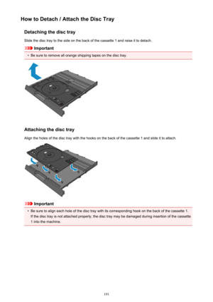 Page 191How to Detach / Attach the Disc TrayDetaching the disc traySlide the disc tray to the side on the back of the cassette 1 and raise it to detach.
Important
•
Be sure to remove all orange shipping tapes on the disc tray.
Attaching the disc tray
Align the holes of the disc tray with the hooks on the back of the cassette 1 and slide it to attach.
Important
•
Be sure to align each hole of the disc tray with its corresponding hook on the back of the cassette 1. If the disc tray is not attached properly, the...