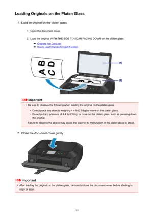 Page 193Loading Originals on the Platen Glass1.
Load an original on the platen glass.
1.
Open the document cover.
2.
Load the original WITH THE SIDE TO SCAN FACING DOWN on the platen glass.
Originals You Can Load
How to Load Originals for Each Function
Important
•
Be sure to observe the following when loading the original on the platen glass.
•
Do not place any objects weighing 4.4 lb (2.0 kg) or more on the platen glass.
•
Do not put any pressure of 4.4 lb (2.0 kg) or more on the platen glass, such as pressing...