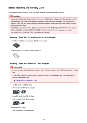 Page 199Before Inserting the Memory CardThe following types of memory cards and image data are compatible with the machine.
Important
•
If you took and saved photos on a type of memory card that does not guarantee the operation on yourdigital camera, the image data may be unreadable on the machine or damaged. For information on
memory cards that your digital camera guarantees operation, refer to the instruction manual supplied
with your digital camera.
•
Format the memory card with a digital camera compliant...