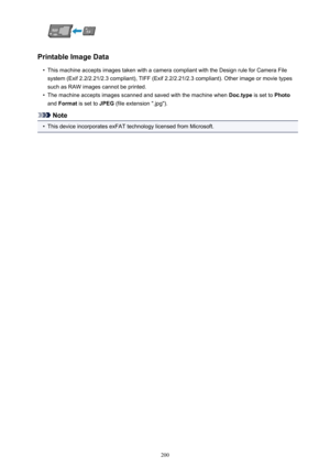 Page 200Printable Image Data
•
This machine accepts images taken with a camera compliant with the Design rule for Camera Filesystem (Exif 2.2/2.21/2.3 compliant), TIFF (Exif 2.2/2.21/2.3 compliant). Other image or movie types
such as RAW images cannot be printed.
•
The machine accepts images scanned and saved with the machine when  Doc.type is set to Photo
and  Format  is set to  JPEG (file extension ".jpg").
Note
•
This device incorporates exFAT technology licensed from Microsoft.
200 