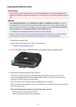 Page 201Inserting the Memory Card
Important
•
When a memory card is inserted into the card slot, the Access lamp is lit. When the  Access lamp is
flashing, the machine is accessing the memory card. In this case, do not touch the area around the card slot.
Note
•
When  Read/write attribute  is set to Writable from USB PC  or Writable from LAN PC , you cannot
print image data from the memory card using the operation panel of the machine. After using the card slot as the memory card drive of a computer, remove the...