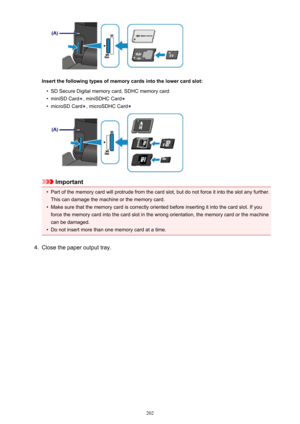 Page 202Insert the following types of memory cards into the lower card slot:
•
SD Secure Digital memory card, SDHC memory card
•
miniSD Card, miniSDHC Card
•
microSD Card, microSDHC Card
Important
•
Part of the memory card will protrude from the card slot, but do not force it into the slot any further.This can damage the machine or the memory card.
•
Make sure that the memory card is correctly oriented before inserting it into the card slot. If you
force the memory card into the card slot in the wrong...