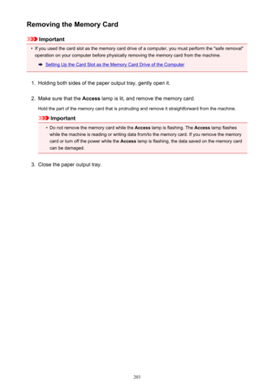 Page 203Removing the Memory Card
Important
•
If you used the card slot as the memory card drive of a computer, you must perform the "safe removal"operation on your computer before physically removing the memory card from the machine.
Setting Up the Card Slot as the Memory Card Drive of the Computer
1.
Holding both sides of the paper output tray, gently open it.
2.
Make sure that the  Access lamp is lit, and remove the memory card.
Hold the part of the memory card that is protruding and remove it...