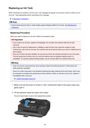 Page 205Replacing an Ink TankWhen remaining ink cautions or errors occur, the message will appear on the touch screen to inform you ofthe error. Take appropriate action according to the message.
A Message Is Displayed
Note
•
If print results become faint or white streaks appear despite sufficient ink levels, see Maintenance
Procedure .
Replacing Procedure
When you need to replace an ink tank, follow the procedure below.
Important
•
If you remove an ink tank, replace it immediately. Do not leave the machine with...