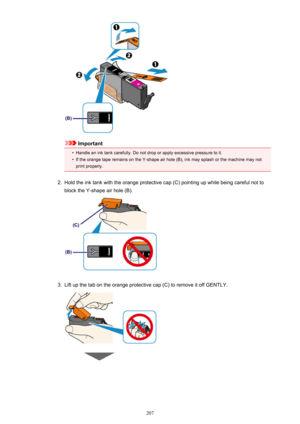 Page 207Important
•
Handle an ink tank carefully. Do not drop or apply excessive pressure to it.
•
If the orange tape remains on the Y-shape air hole (B), ink may splash or the machine may not
print properly.
2.
Hold the ink tank with the orange protective cap (C) pointing up while being careful not to
block the Y-shape air hole (B).
3.
Lift up the tab on the orange protective cap (C) to remove it off GENTLY.
207 