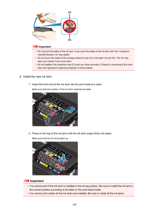 Page 208Important
•
Do not push the sides of the ink tank. If you push the sides of the ink tank with the Y-shape air
hole (B) blocked, ink may splash.
•
Do not touch the inside of the orange protective cap (C) or the open ink port (D). The ink may stain your hands if you touch them.
•
Do not reattach the protective cap (C) once you have removed it. Discard it according to the local
laws and regulations regarding disposal of consumables.
5.
Install the new ink tank.
1.
Insert the front end of the ink tank into...