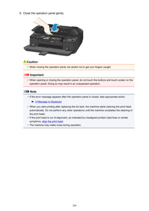 Page 2096.Close the operation panel gently.
Caution
•
When closing the operation panel, be careful not to get your fingers caught.
Important
•
When opening or closing the operation panel, do not touch the buttons and touch screen on the
operation panel. Doing so may result in an unexpected operation.
Note
•
If the error message appears after the operation panel is closed, take appropriate action.
A Message Is Displayed
•
When you start printing after replacing the ink tank, the machine starts cleaning the print...