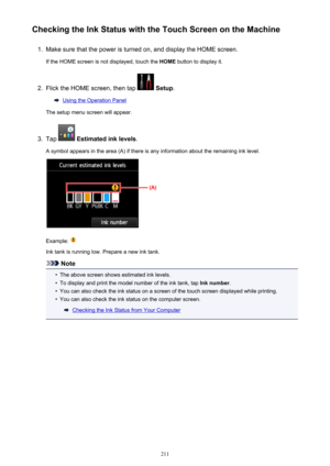 Page 211Checking the Ink Status with the Touch Screen on the Machine1.
Make sure that the power is turned on, and display the HOME screen.
If the HOME screen is not displayed, touch the  HOME button to display it.
2.
Flick the HOME screen, then tap  Setup .
Using the Operation Panel
The setup menu screen will appear.
3.
Tap   Estimated ink levels .
A symbol appears in the area (A) if there is any information about the remaining ink level.
Example: 
Ink tank is running low. Prepare a new ink tank.
Note
•
The...