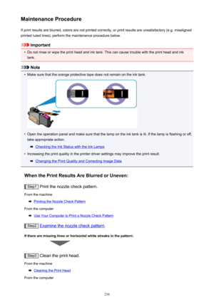 Page 216Maintenance ProcedureIf print results are blurred, colors are not printed correctly, or print results are unsatisfactory (e.g. misalignedprinted ruled lines), perform the maintenance procedure below.
Important
•
Do not rinse or wipe the print head and ink tank. This can cause trouble with the print head and ink
tank.
Note
•
Make sure that the orange protective tape does not remain on the ink tank.
•
Open the operation panel and make sure that the lamp on the ink tank is lit. If the lamp is flashing or...