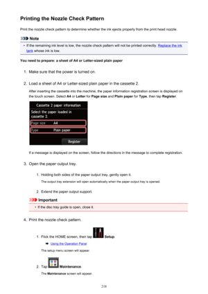 Page 218Printing the Nozzle Check PatternPrint the nozzle check pattern to determine whether the ink ejects properly from the print head nozzle.
Note
•
If the remaining ink level is low, the nozzle check pattern will not be printed correctly. Replace the ink
tank  whose ink is low.
You need to prepare: a sheet of A4 or Letter-sized plain paper
1.
Make sure that the power is turned on.
2.
Load a sheet of A4 or Letter-sized plain paper in the cassette 2.
After inserting the cassette into the machine, the paper...