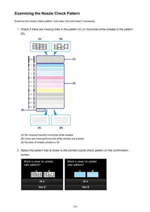Page 220Examining the Nozzle Check PatternExamine the nozzle check pattern, and clean the print head if necessary.1.
Check if there are missing lines in the pattern (C) or horizontal white streaks in the pattern
(D).
(A) No missing lines/No horizontal white streaks
(B) Lines are missing/Horizontal white streaks are present (E) Number of sheets printed so far
2.
Select the pattern that is closer to the printed nozzle check pattern on the confirmation
screen.
 
220 