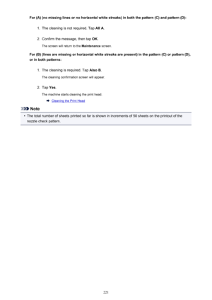 Page 221For (A) (no missing lines or no horizontal white streaks) in both the pattern (C) and pattern (D):1.
The cleaning is not required. Tap All A.
2.
Confirm the message, then tap  OK.
The screen will return to the  Maintenance screen.
For (B) (lines are missing or horizontal white streaks are present) in the pattern (C) or pattern (D),
or in both patterns:
1.
The cleaning is required. Tap  Also B.
The cleaning confirmation screen will appear.
2.
Tap  Yes.
The machine starts cleaning the print head.
Cleaning...