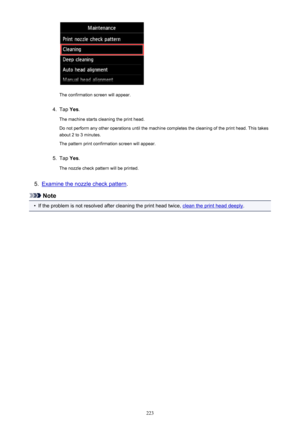 Page 223The confirmation screen will appear.
4.
Tap Yes.
The machine starts cleaning the print head.
Do not perform any other operations until the machine completes the cleaning of the print head. This takes about 2 to 3 minutes.
The pattern print confirmation screen will appear.
5.
Tap  Yes.
The nozzle check pattern will be printed.
5.
Examine the nozzle check pattern .
Note
•
If the problem is not resolved after cleaning the print head twice, clean the print head deeply.
223 