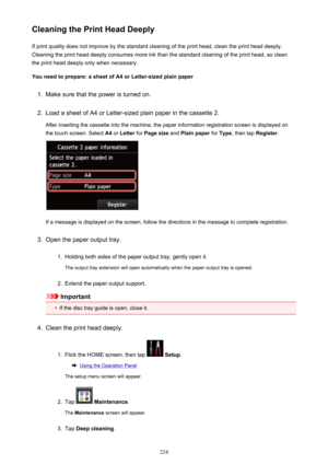 Page 224Cleaning the Print Head DeeplyIf print quality does not improve by the standard cleaning of the print head, clean the print head deeply.
Cleaning the print head deeply consumes more ink than the standard cleaning of the print head, so clean the print head deeply only when necessary.
You need to prepare: a sheet of A4 or Letter-sized plain paper1.
Make sure that the power is turned on.
2.
Load a sheet of A4 or Letter-sized plain paper in the cassette 2.
After inserting the cassette into the machine, the...