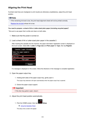 Page 226Aligning the Print HeadIf printed ruled lines are misaligned or print results are otherwise unsatisfactory, adjust the print headposition.
Note
•
If the remaining ink level is low, the print head alignment sheet will not be printed correctly.
Replace the ink tank  whose ink is low.
You need to prepare: a sheet of A4 or Letter-sized plain paper (including recycled paper)*
* Be sure to use paper that is white and clean on both sides.
1.
Make sure that the power is turned on.
2.
Load a sheet of A4 or...