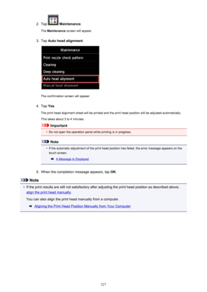 Page 2272.
Tap  Maintenance .
The  Maintenance  screen will appear.
3.
Tap Auto head alignment .
The confirmation screen will appear.
4.
Tap Yes.
The print head alignment sheet will be printed and the print head position will be adjusted automatically.
This takes about 3 to 4 minutes.
Important
•
Do not open the operation panel while printing is in progress.
Note
•
If the automatic adjustment of the print head position has failed, the error message appears on the
touch screen.
A Message Is Displayed
5.
When the...