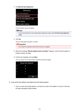 Page 2293.Tap Manual head alignment .
The confirmation screen will appear.
Note
•
To print and check the current head position adjustment values, select  Print the head alignment
value .
4.
Tap Yes.
The print head alignment pattern is printed.
Important
•
Do not open the operation panel while printing is in progress.
5.
When the message " Did the patterns print correctly? " appears, confirm that the pattern is
printed correctly, tap  Yes.
6.
Confirm the message, then tap  Next.
The input screen for the...