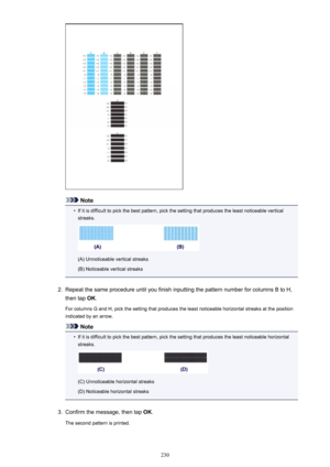 Page 230Note
•
If it is difficult to pick the best pattern, pick the setting that produces the least noticeable vertical
streaks.
(A) Unnoticeable vertical streaks
(B) Noticeable vertical streaks
2.
Repeat the same procedure until you finish inputting the pattern number for columns B to H, then tap  OK.
For columns G and H, pick the setting that produces the least noticeable horizontal streaks at the position
indicated by an arrow.
Note
•
If it is difficult to pick the best pattern, pick the setting that...