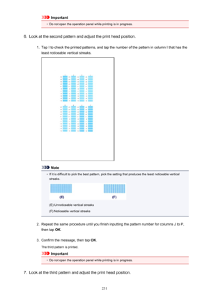 Page 231Important•
Do not open the operation panel while printing is in progress.
6.
Look at the second pattern and adjust the print head position.
1.
Tap I to check the printed patterns, and tap the number of the pattern in column I that has theleast noticeable vertical streaks.
Note
•
If it is difficult to pick the best pattern, pick the setting that produces the least noticeable vertical
streaks.
(E) Unnoticeable vertical streaks
(F) Noticeable vertical streaks
2.
Repeat the same procedure until you finish...